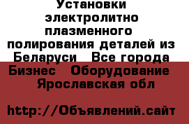 Установки электролитно-плазменного  полирования деталей из Беларуси - Все города Бизнес » Оборудование   . Ярославская обл.